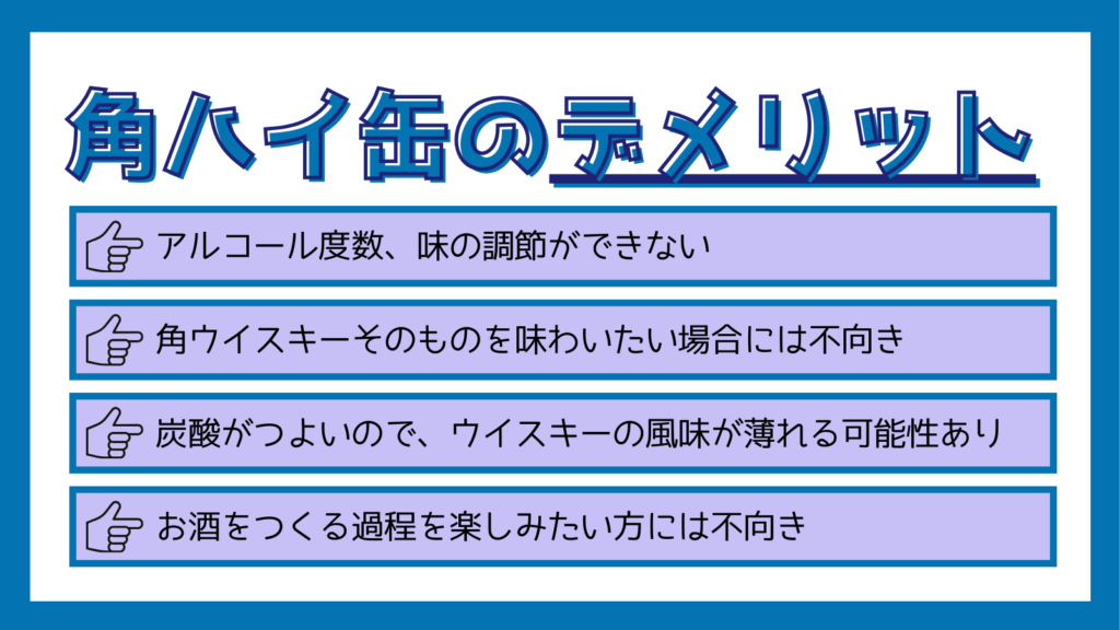 角ハイ缶のデメリット
アルコール度数、味の調節ができない
角ウイスキーそのものを味わいたい場合には不向き
炭酸が強いので、ウイスキーの風味が薄れる可能性あり
お酒をつくる過程を楽しみたい方には不向き