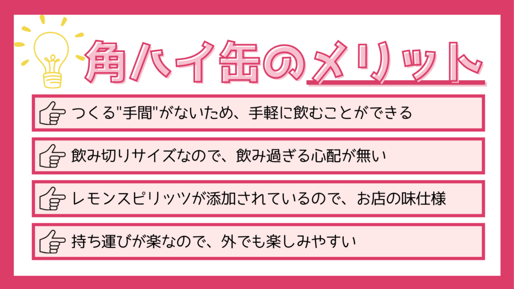 角ハイ缶のメリット
つくる手間がないため、手軽に飲むことができる
飲み切りサイズなので、飲み過ぎる心配が無い
レモンスピリッツが添加されているので、お店の味仕様
持ち運びが楽なので、外でも楽しみやすい